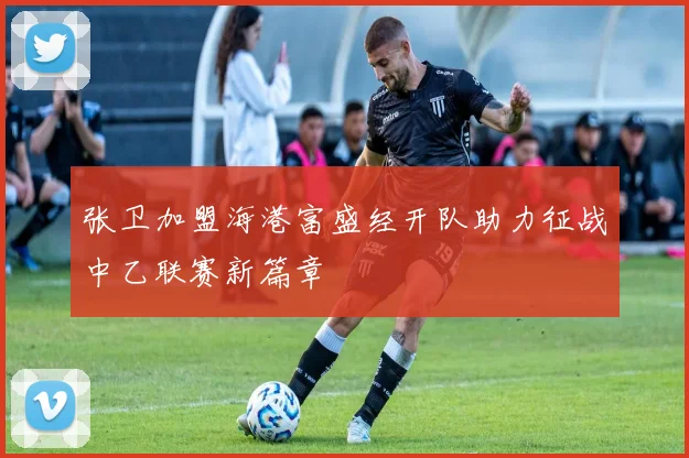 张卫加盟海港富盛经开队助力征战中乙联赛新篇章