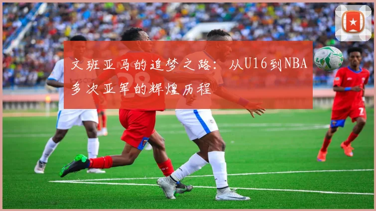 文班亚马的追梦之路：从U16到NBA多次亚军的辉煌历程