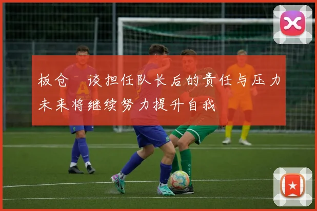板仓滉谈担任队长后的责任与压力未来将继续努力提升自我
