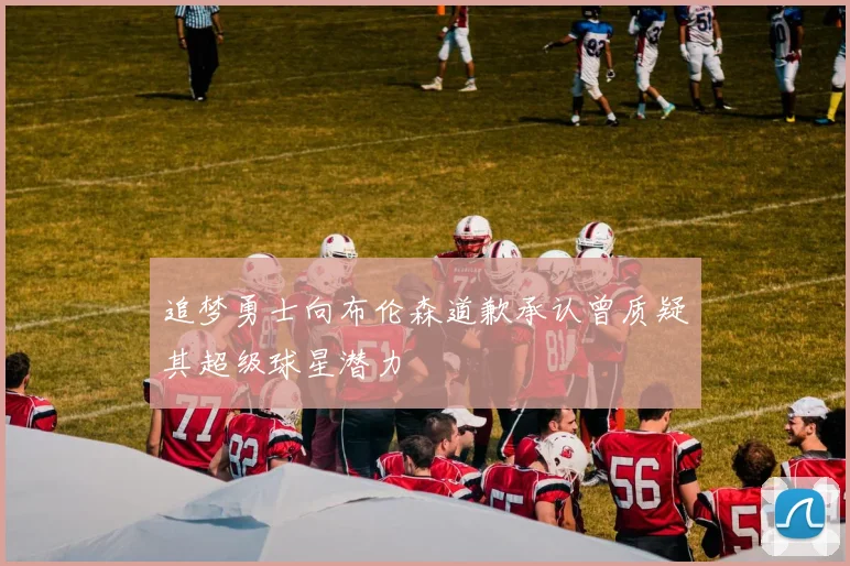 追梦勇士向布伦森道歉承认曾质疑其超级球星潜力