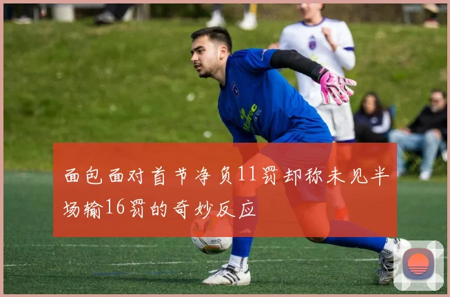面包面对首节净负11罚却称未见半场输16罚的奇妙反应