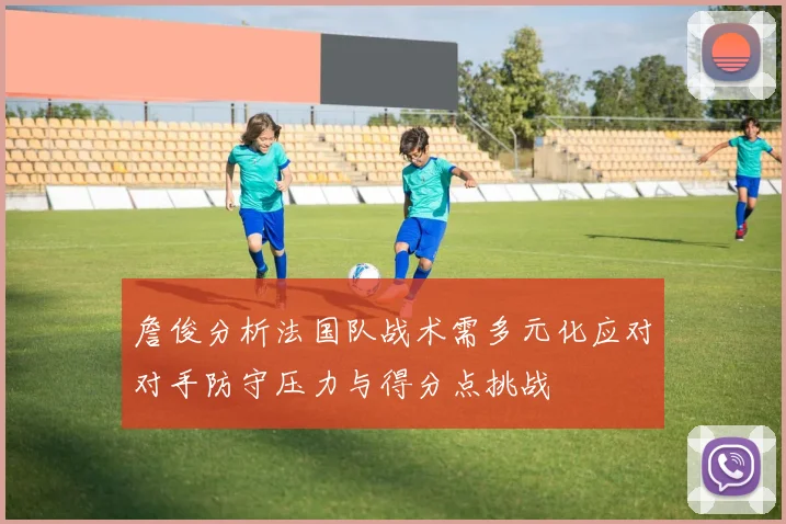 詹俊分析法国队战术需多元化应对对手防守压力与得分点挑战