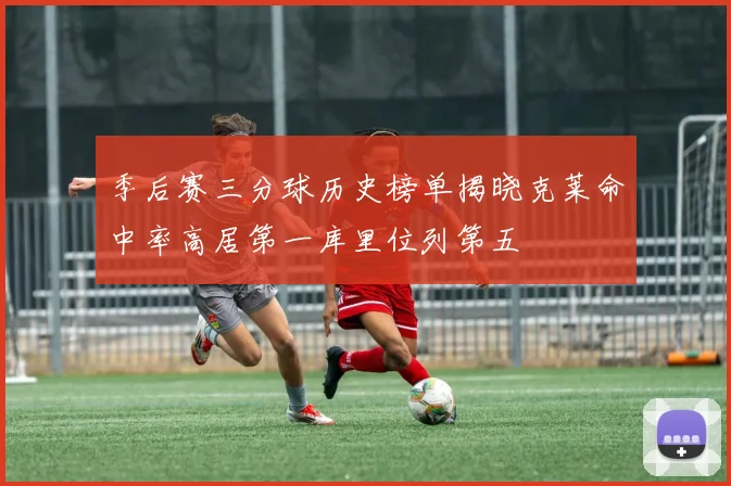 季后赛三分球历史榜单揭晓克莱命中率高居第一库里位列第五
