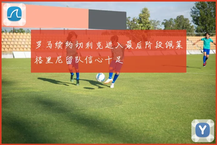 罗马续约切利克进入最后阶段佩莱格里尼留队信心十足
