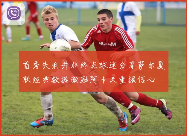 首秀失利并非终点球迷分享萨尔夏联经典数据激励阿卡夫重振信心