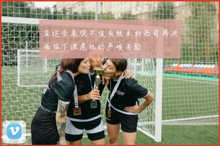 亚运会表现不佳或致米利西奇再次面临下课危机的严峻考验