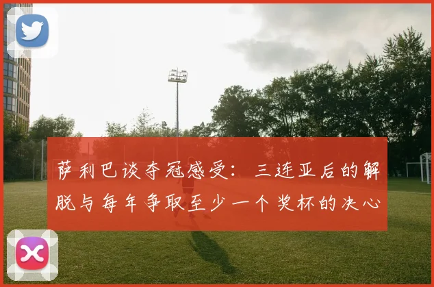 萨利巴谈夺冠感受：三连亚后的解脱与每年争取至少一个奖杯的决心