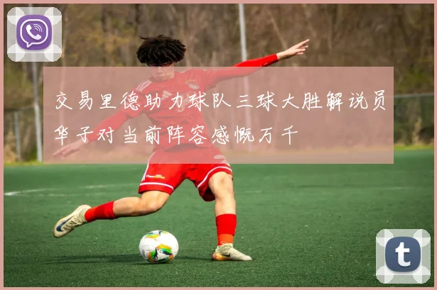 交易里德助力球队三球大胜解说员华子对当前阵容感慨万千