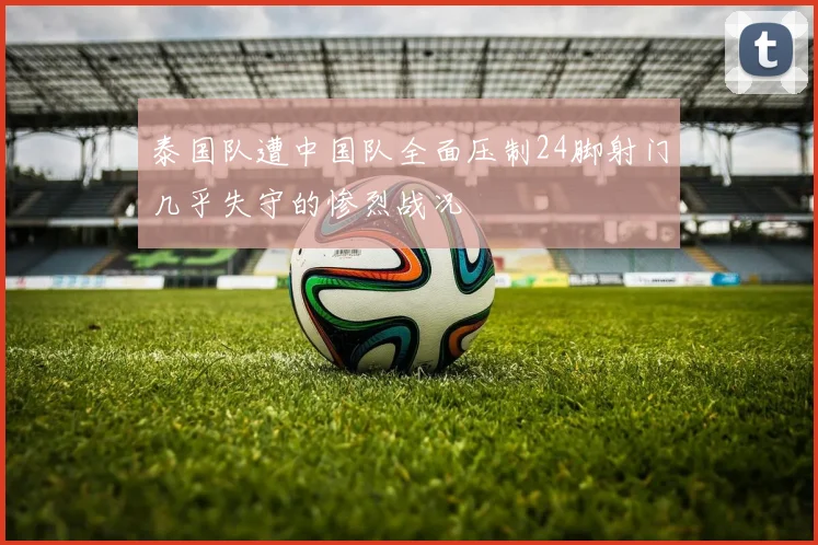 泰国队遭中国队全面压制24脚射门几乎失守的惨烈战况