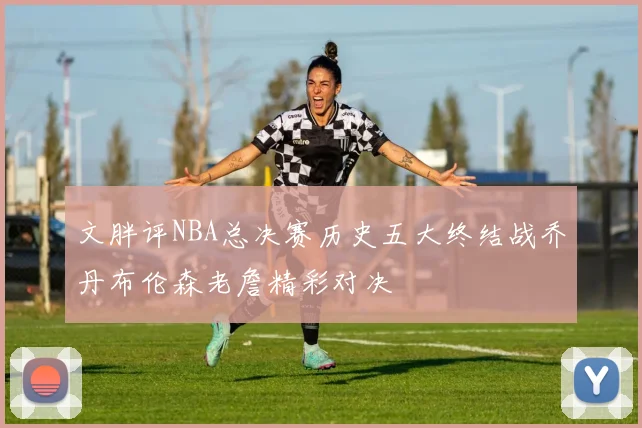 文胖评NBA总决赛历史五大终结战乔丹布伦森老詹精彩对决